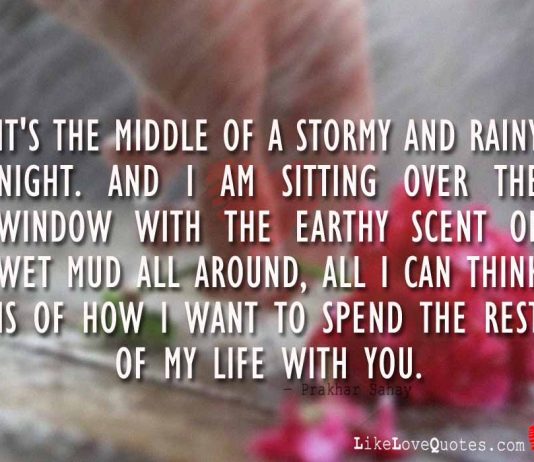 It's the middle of a stormy and rainy night. And I am sitting over the window with the earthy scent of wet mud all around, all I can think is of how I want to spend the rest of my life with you., likelovequotes.com ,Like Love Quotes