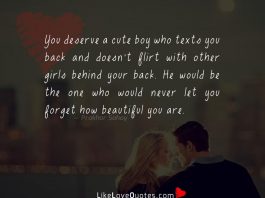 You deserve a cute boy who texts you back and doesn't flirt with other girls behind your back. He would be the one who would never let you forget how beautiful you are .